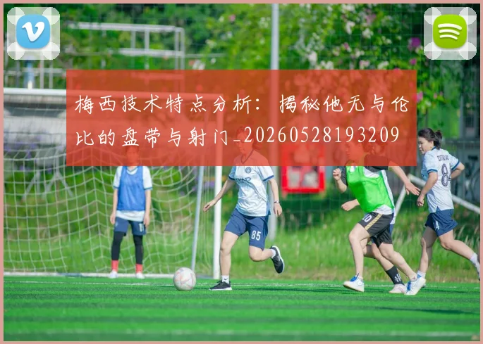 梅西技术特点分析：揭秘他无与伦比的盘带与射门_20260528193209