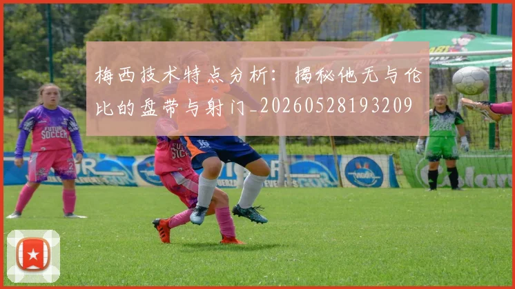 梅西技术特点分析：揭秘他无与伦比的盘带与射门_20260528193209