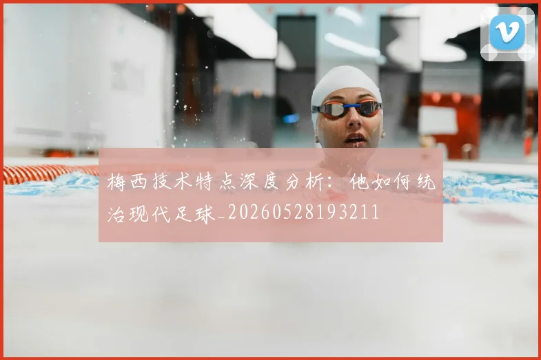 梅西技术特点深度分析：他如何统治现代足球_20260528193211