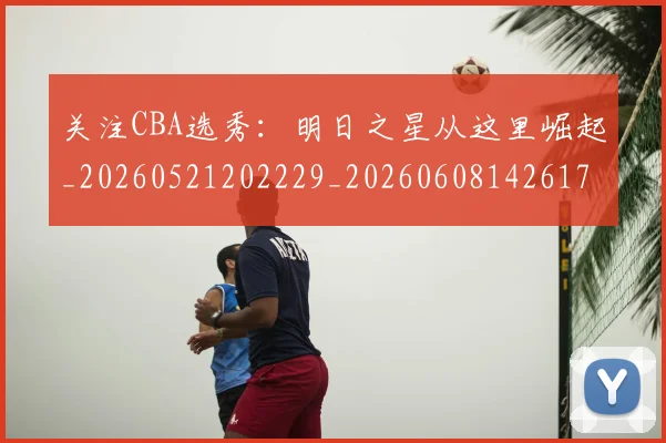 关注CBA选秀:明日之星从这里崛起_20260521202229_20260608142617