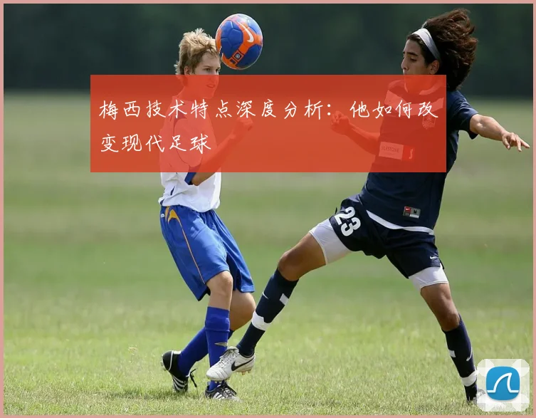 梅西技术特点深度分析：他如何改变现代足球