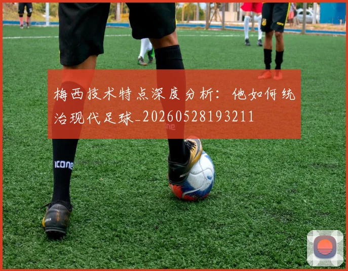梅西技术特点深度分析:他如何统治现代足球_20260528193211