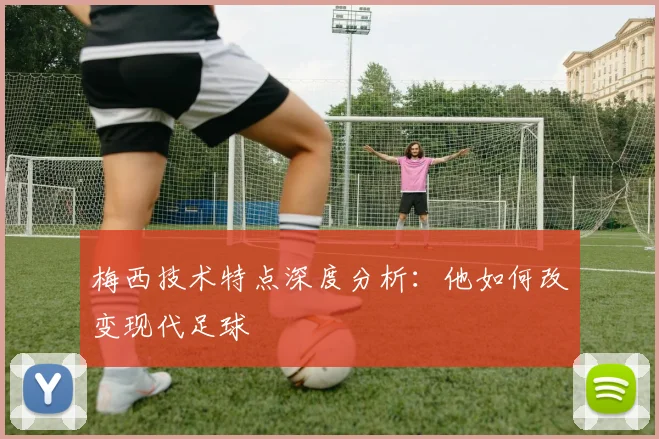 梅西技术特点深度分析：他如何改变现代足球
