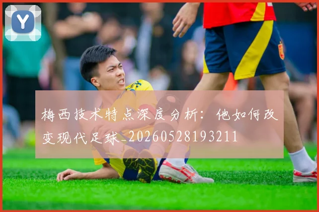 梅西技术特点深度分析：他如何改变现代足球_20260528193211